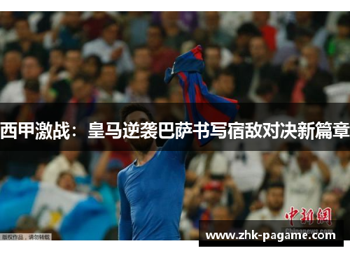 西甲激战：皇马逆袭巴萨书写宿敌对决新篇章