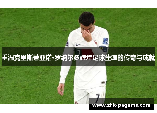 重温克里斯蒂亚诺·罗纳尔多辉煌足球生涯的传奇与成就