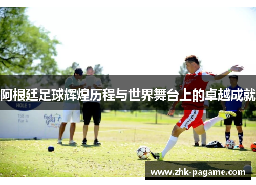 阿根廷足球辉煌历程与世界舞台上的卓越成就