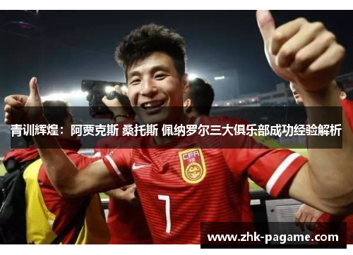 青训辉煌：阿贾克斯 桑托斯 佩纳罗尔三大俱乐部成功经验解析