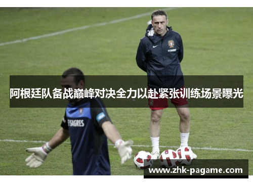 阿根廷队备战巅峰对决全力以赴紧张训练场景曝光