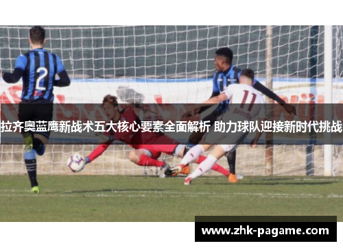 拉齐奥蓝鹰新战术五大核心要素全面解析 助力球队迎接新时代挑战