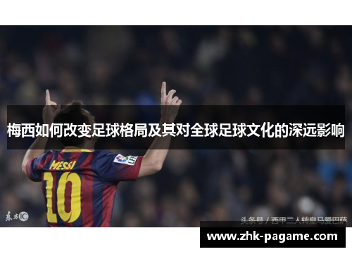 梅西如何改变足球格局及其对全球足球文化的深远影响