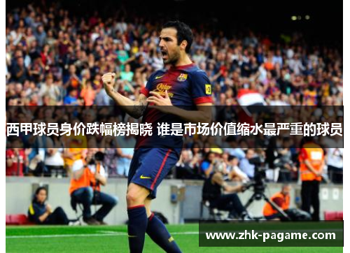 西甲球员身价跌幅榜揭晓 谁是市场价值缩水最严重的球员